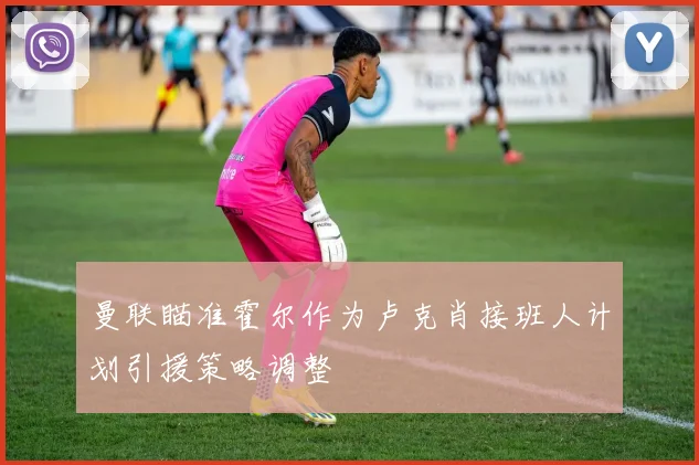 曼联瞄准霍尔作为卢克肖接班人计划引援策略调整
